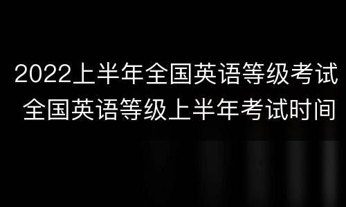 2022上半年全国英语等级考试 全国英语等级上半年考试时间