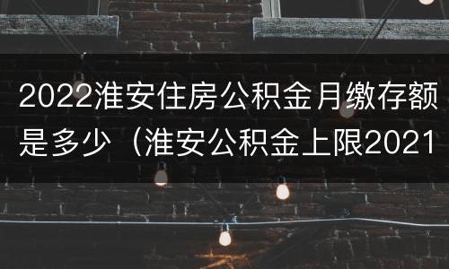 2022淮安住房公积金月缴存额是多少（淮安公积金上限2021）