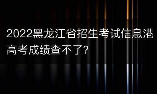 2022黑龙江省招生考试信息港高考成绩查不了？