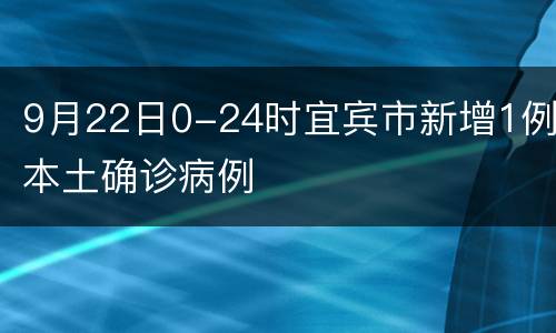 9月22日0-24时宜宾市新增1例本土确诊病例