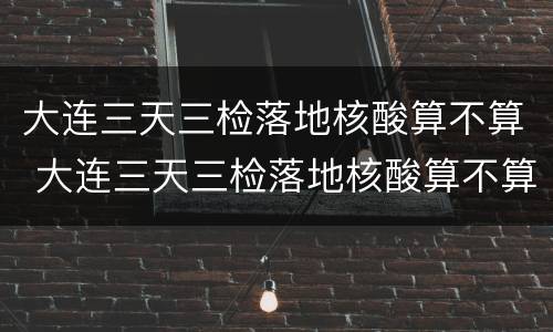大连三天三检落地核酸算不算 大连三天三检落地核酸算不算时间