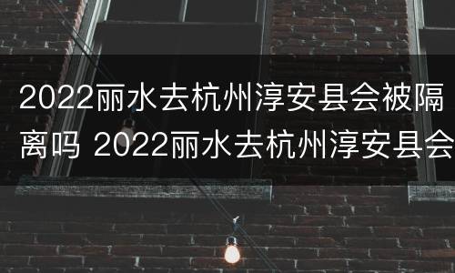 2022丽水去杭州淳安县会被隔离吗 2022丽水去杭州淳安县会被隔离吗今天