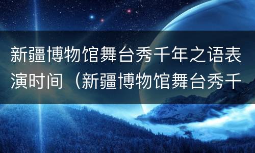 新疆博物馆舞台秀千年之语表演时间（新疆博物馆舞台秀千年之语表演时间多久）
