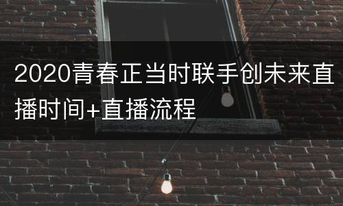 2020青春正当时联手创未来直播时间+直播流程