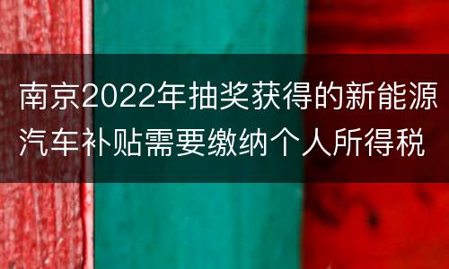 南京2022年抽奖获得的新能源汽车补贴需要缴纳个人所得税吗