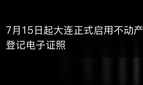 7月15日起大连正式启用不动产登记电子证照