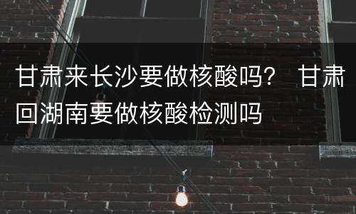 甘肃来长沙要做核酸吗？ 甘肃回湖南要做核酸检测吗