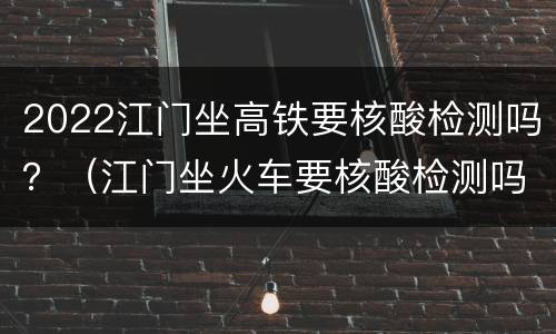 2022江门坐高铁要核酸检测吗？（江门坐火车要核酸检测吗）