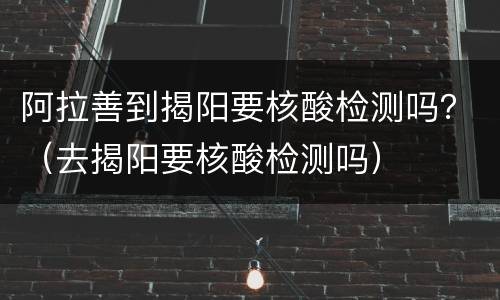 阿拉善到揭阳要核酸检测吗？（去揭阳要核酸检测吗）