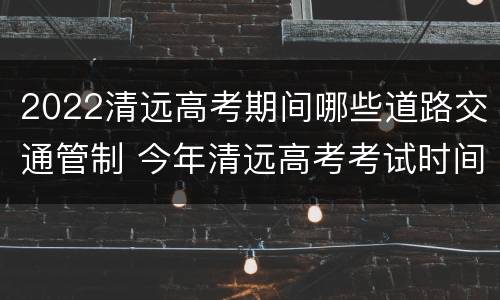 2022清远高考期间哪些道路交通管制 今年清远高考考试时间