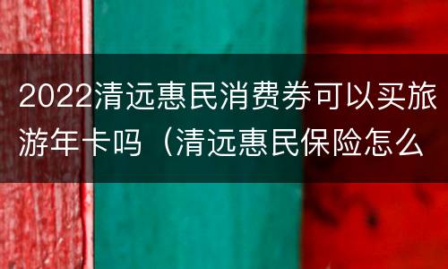 2022清远惠民消费券可以买旅游年卡吗（清远惠民保险怎么买）