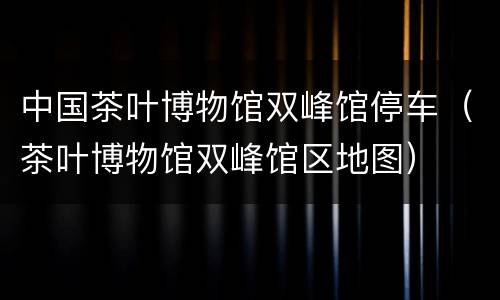 中国茶叶博物馆双峰馆停车（茶叶博物馆双峰馆区地图）