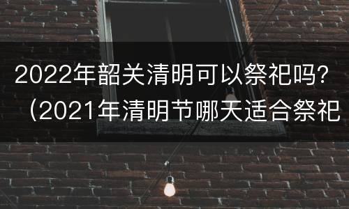 2022年韶关清明可以祭祀吗？（2021年清明节哪天适合祭祀）
