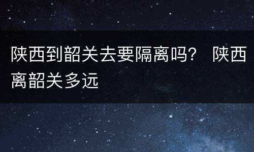 陕西到韶关去要隔离吗？ 陕西离韶关多远