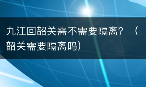 九江回韶关需不需要隔离？（韶关需要隔离吗）