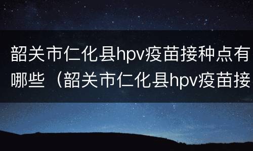 韶关市仁化县hpv疫苗接种点有哪些（韶关市仁化县hpv疫苗接种点有哪些地址）