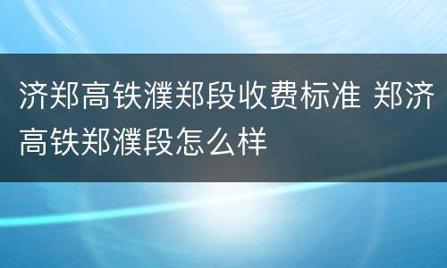 济郑高铁濮郑段收费标准 郑济高铁郑濮段怎么样