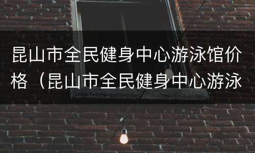 昆山市全民健身中心游泳馆价格（昆山市全民健身中心游泳馆价格）