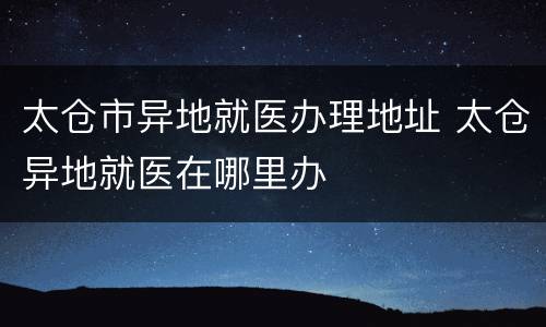 太仓市异地就医办理地址 太仓异地就医在哪里办