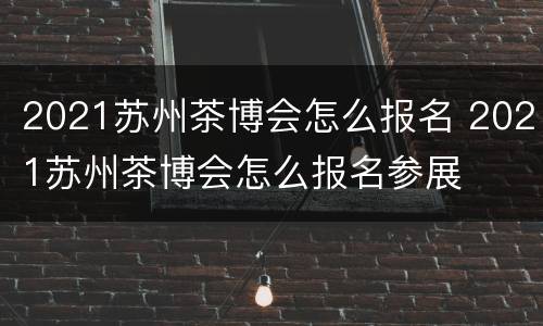 2021苏州茶博会怎么报名 2021苏州茶博会怎么报名参展
