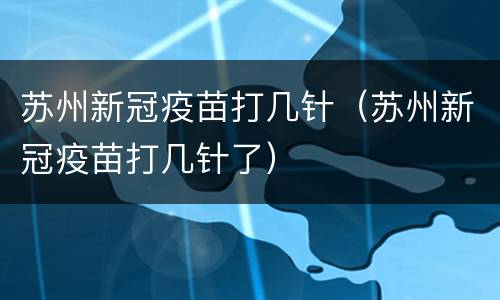 苏州新冠疫苗打几针（苏州新冠疫苗打几针了）