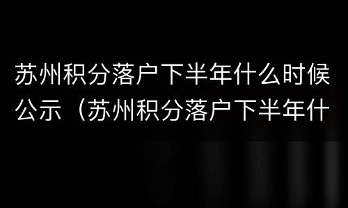 苏州积分落户下半年什么时候公示（苏州积分落户下半年什么时候公示啊）