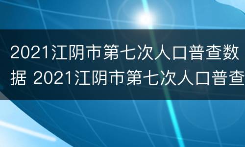 2021江阴市第七次人口普查数据 2021江阴市第七次人口普查数据表
