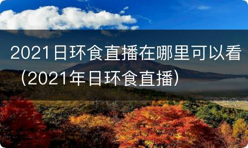 2021日环食直播在哪里可以看（2021年日环食直播）