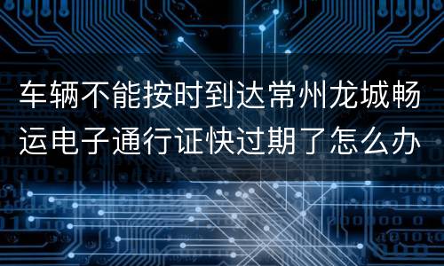 车辆不能按时到达常州龙城畅运电子通行证快过期了怎么办？