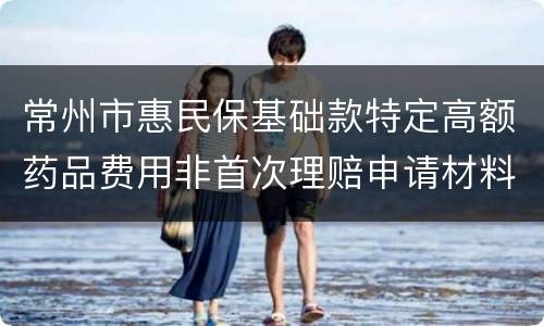 常州市惠民保基础款特定高额药品费用非首次理赔申请材料
