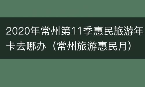 2020年常州第11季惠民旅游年卡去哪办（常州旅游惠民月）