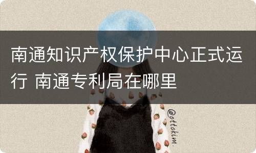 南通知识产权保护中心正式运行 南通专利局在哪里