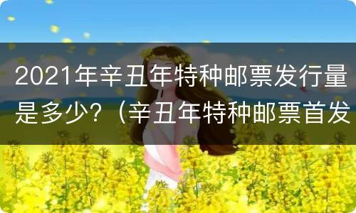 2021年辛丑年特种邮票发行量是多少?（辛丑年特种邮票首发仪式）