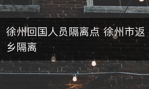 徐州回国人员隔离点 徐州市返乡隔离