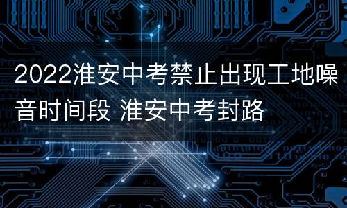 2022淮安中考禁止出现工地噪音时间段 淮安中考封路