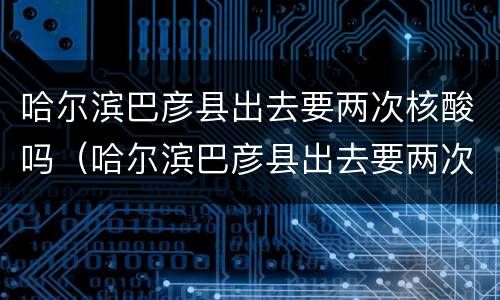 哈尔滨巴彦县出去要两次核酸吗（哈尔滨巴彦县出去要两次核酸吗今天）