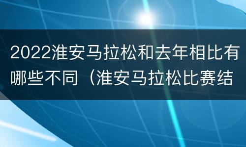 2022淮安马拉松和去年相比有哪些不同（淮安马拉松比赛结果）