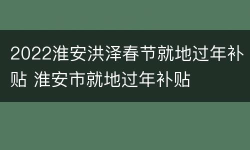 2022淮安洪泽春节就地过年补贴 淮安市就地过年补贴