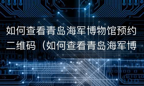 如何查看青岛海军博物馆预约二维码（如何查看青岛海军博物馆预约二维码记录）