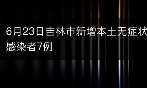 6月23日吉林市新增本土无症状感染者7例
