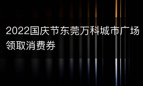 2022国庆节东莞万科城市广场领取消费券