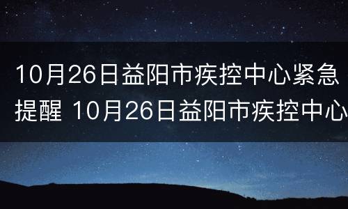 10月26日益阳市疾控中心紧急提醒 10月26日益阳市疾控中心紧急提醒消息