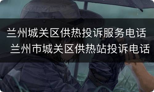 兰州城关区供热投诉服务电话 兰州市城关区供热站投诉电话号码