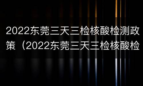 2022东莞三天三检核酸检测政策（2022东莞三天三检核酸检测政策）