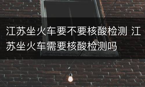江苏坐火车要不要核酸检测 江苏坐火车需要核酸检测吗