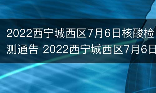 2022西宁城西区7月6日核酸检测通告 2022西宁城西区7月6日核酸检测通告图片