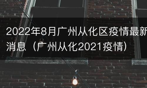 2022年8月广州从化区疫情最新消息（广州从化2021疫情）