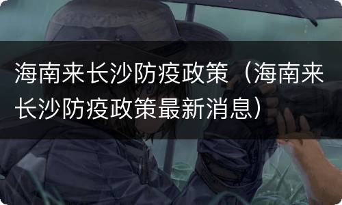 海南来长沙防疫政策（海南来长沙防疫政策最新消息）