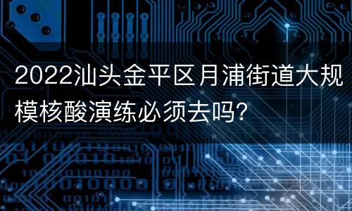 2022汕头金平区月浦街道大规模核酸演练必须去吗？