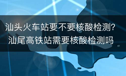 汕头火车站要不要核酸检测？ 汕尾高铁站需要核酸检测吗